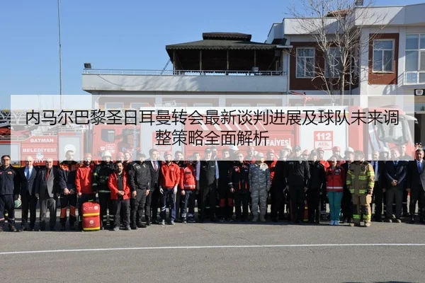 内马尔巴黎圣日耳曼转会最新谈判进展及球队未来调整策略全面解析